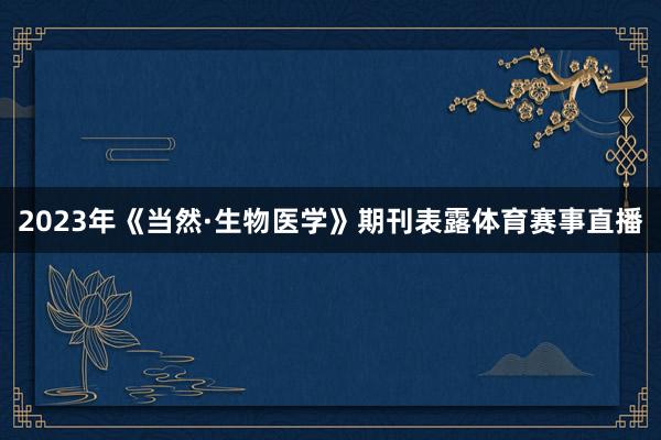 2023年《当然·生物医学》期刊表露体育赛事直播
