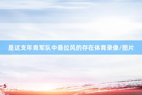 是这支年青军队中最拉风的存在体育录像/图片