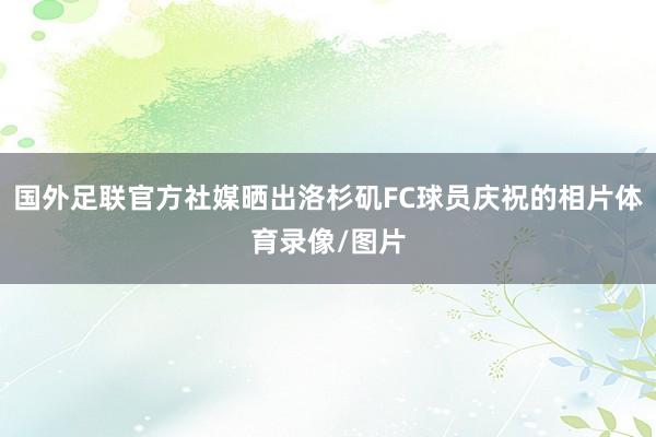 国外足联官方社媒晒出洛杉矶FC球员庆祝的相片体育录像/图片