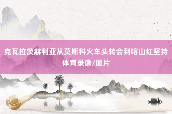 克瓦拉茨赫利亚从莫斯科火车头转会到喀山红坚持体育录像/图片