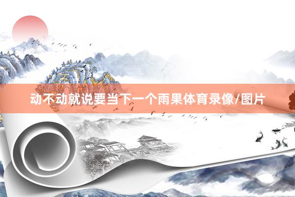 动不动就说要当下一个雨果体育录像/图片