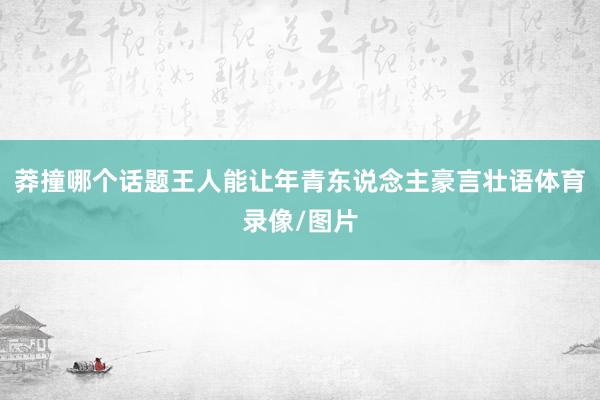 莽撞哪个话题王人能让年青东说念主豪言壮语体育录像/图片