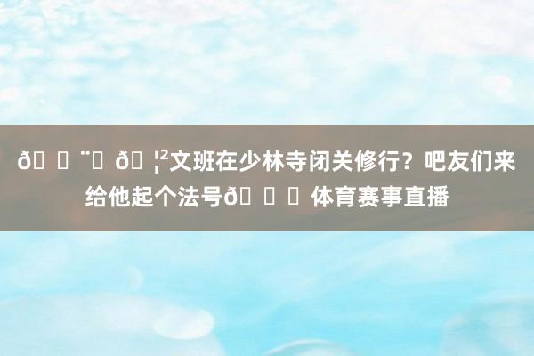 👨‍🦲文班在少林寺闭关修行？吧友们来给他起个法号👀体育赛事直播