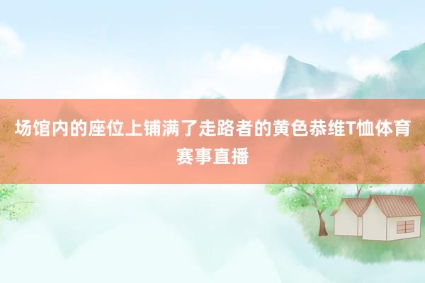场馆内的座位上铺满了走路者的黄色恭维T恤体育赛事直播