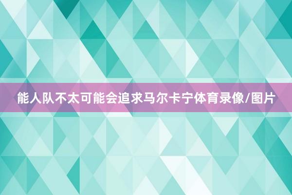 能人队不太可能会追求马尔卡宁体育录像/图片