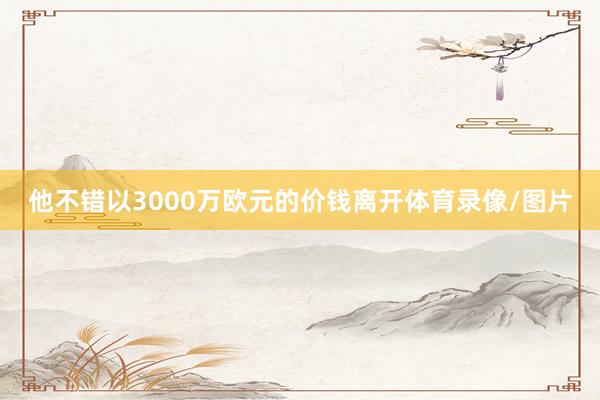 他不错以3000万欧元的价钱离开体育录像/图片