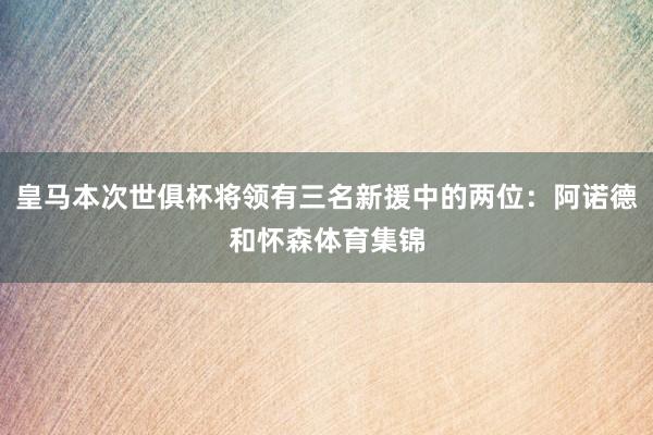 皇马本次世俱杯将领有三名新援中的两位：阿诺德和怀森体育集锦