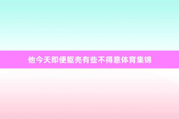 他今天即便躯壳有些不得意体育集锦