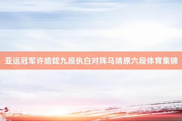 亚运冠军许皓鋐九段执白对阵马靖原六段体育集锦
