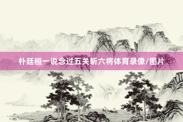 朴廷桓一说念过五关斩六将体育录像/图片