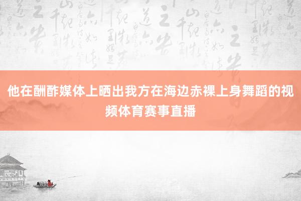 他在酬酢媒体上晒出我方在海边赤裸上身舞蹈的视频体育赛事直播