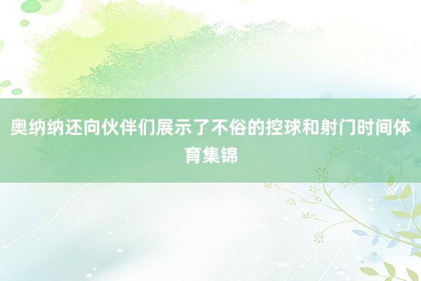 奥纳纳还向伙伴们展示了不俗的控球和射门时间体育集锦