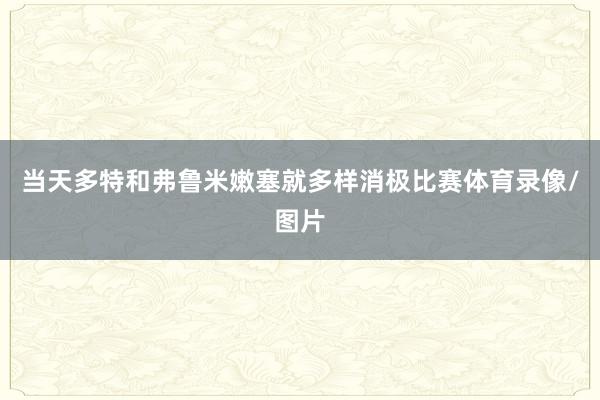 当天多特和弗鲁米嫩塞就多样消极比赛体育录像/图片