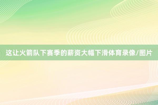 这让火箭队下赛季的薪资大幅下滑体育录像/图片