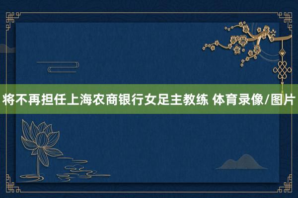 将不再担任上海农商银行女足主教练 体育录像/图片