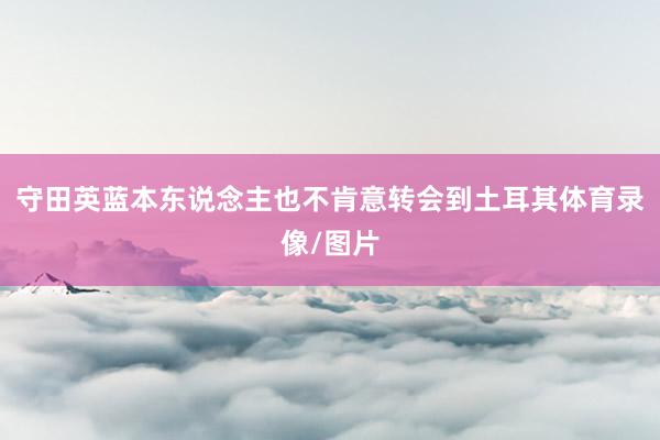 守田英蓝本东说念主也不肯意转会到土耳其体育录像/图片