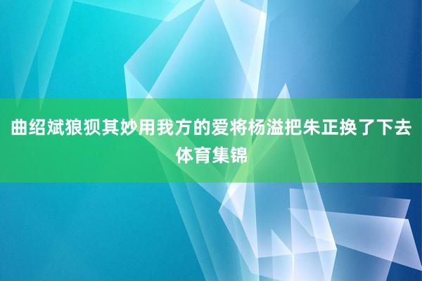 曲绍斌狼狈其妙用我方的爱将杨溢把朱正换了下去体育集锦