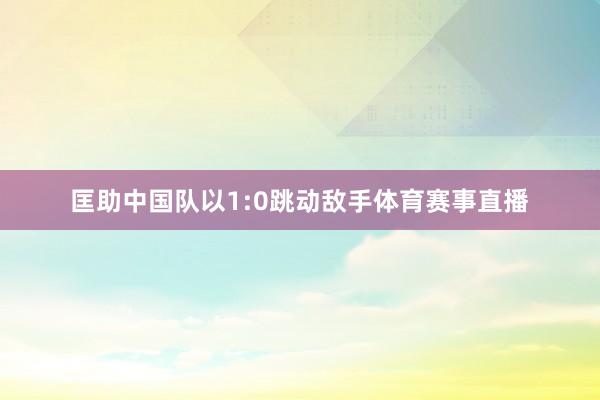 匡助中国队以1:0跳动敌手体育赛事直播