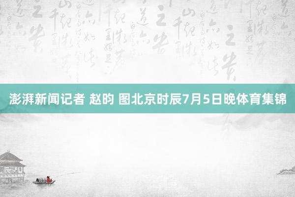 澎湃新闻记者 赵昀 图北京时辰7月5日晚体育集锦