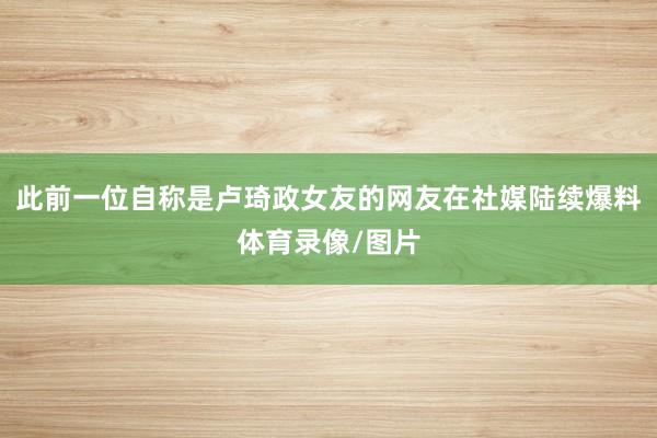 此前一位自称是卢琦政女友的网友在社媒陆续爆料体育录像/图片