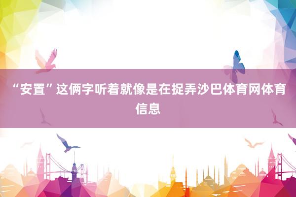 “安置”这俩字听着就像是在捉弄沙巴体育网体育信息