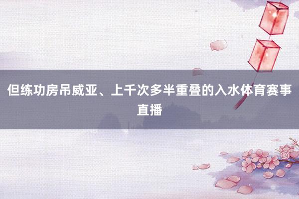 但练功房吊威亚、上千次多半重叠的入水体育赛事直播