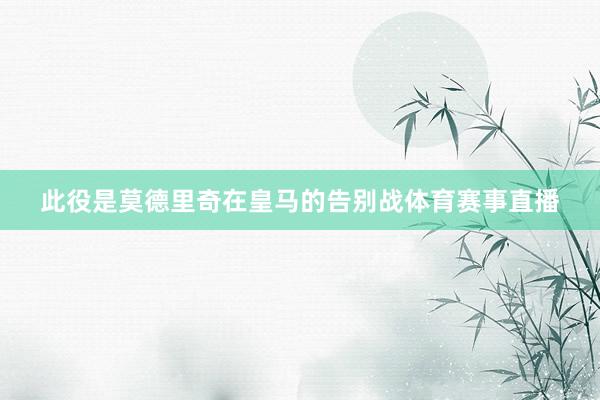 此役是莫德里奇在皇马的告别战体育赛事直播