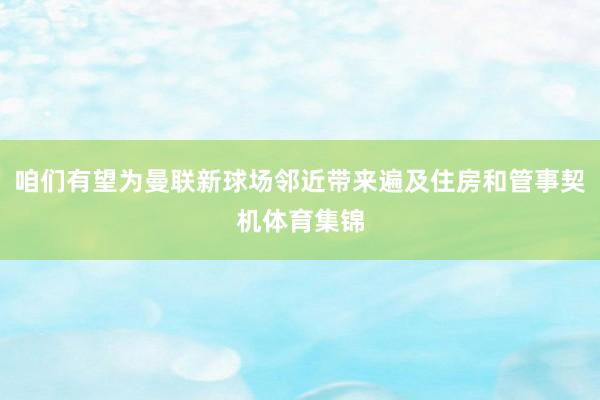 咱们有望为曼联新球场邻近带来遍及住房和管事契机体育集锦