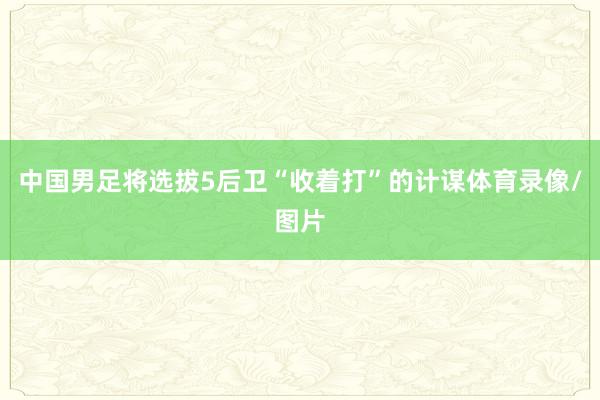 中国男足将选拔5后卫“收着打”的计谋体育录像/图片