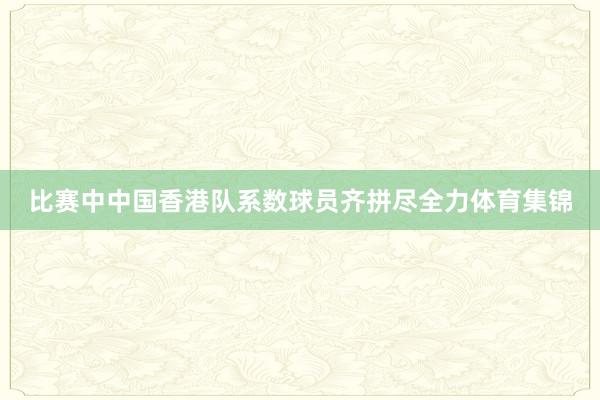 比赛中中国香港队系数球员齐拼尽全力体育集锦