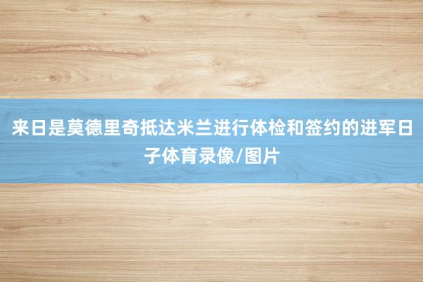 来日是莫德里奇抵达米兰进行体检和签约的进军日子体育录像/图片