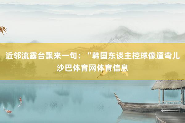 近邻流露台飘来一句：“韩国东谈主控球像遛弯儿沙巴体育网体育信息