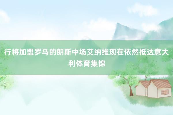 行将加盟罗马的朗斯中场艾纳维现在依然抵达意大利体育集锦