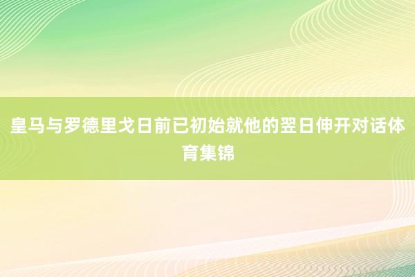 皇马与罗德里戈日前已初始就他的翌日伸开对话体育集锦