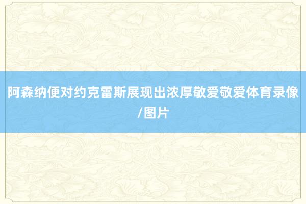 阿森纳便对约克雷斯展现出浓厚敬爱敬爱体育录像/图片