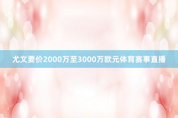 尤文要价2000万至3000万欧元体育赛事直播