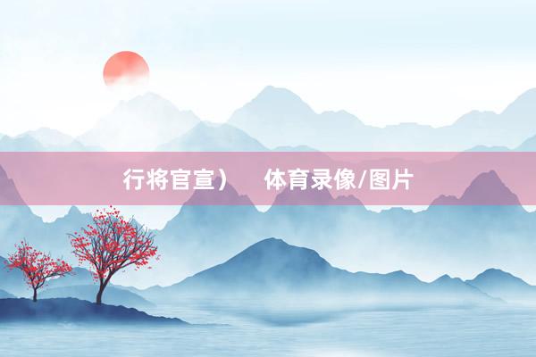 行将官宣）    体育录像/图片