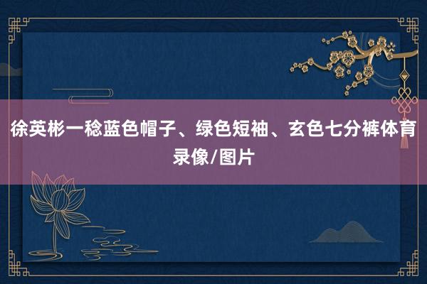 徐英彬一稔蓝色帽子、绿色短袖、玄色七分裤体育录像/图片