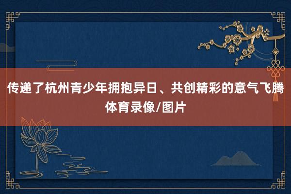 传递了杭州青少年拥抱异日、共创精彩的意气飞腾体育录像/图片