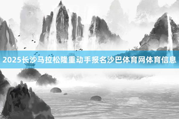 2025长沙马拉松隆重动手报名沙巴体育网体育信息
