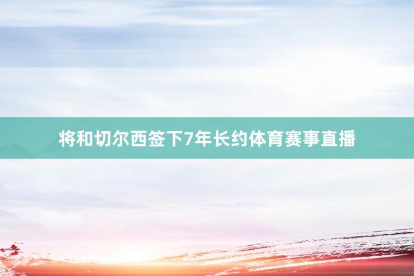 将和切尔西签下7年长约体育赛事直播