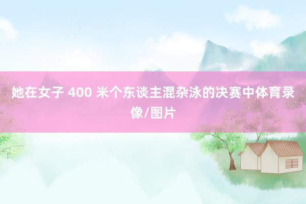 她在女子 400 米个东谈主混杂泳的决赛中体育录像/图片