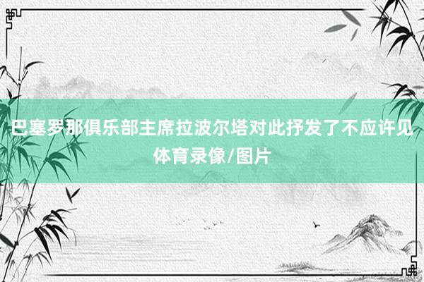 巴塞罗那俱乐部主席拉波尔塔对此抒发了不应许见体育录像/图片