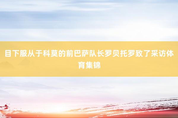 目下服从于科莫的前巴萨队长罗贝托罗致了采访体育集锦