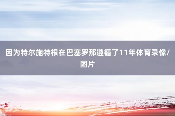 因为特尔施特根在巴塞罗那遵循了11年体育录像/图片