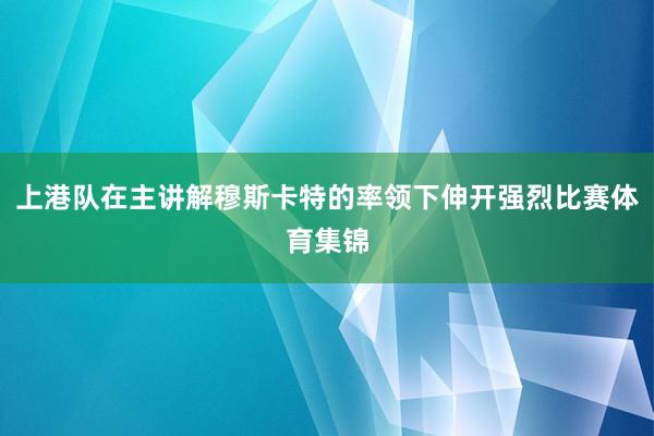 上港队在主讲解穆斯卡特的率领下伸开强烈比赛体育集锦