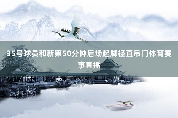 35号球员和新第50分钟后场起脚径直吊门体育赛事直播