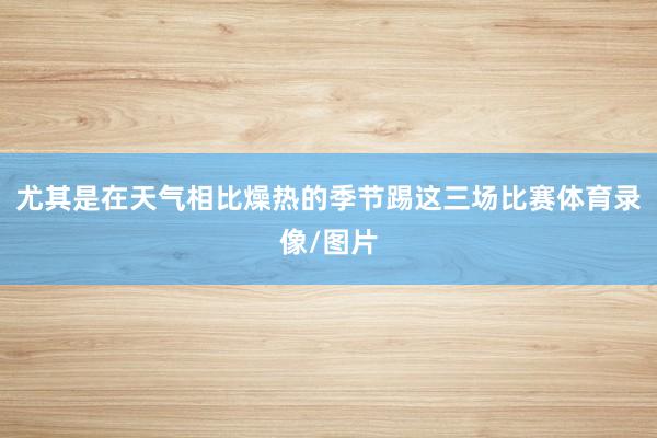 尤其是在天气相比燥热的季节踢这三场比赛体育录像/图片