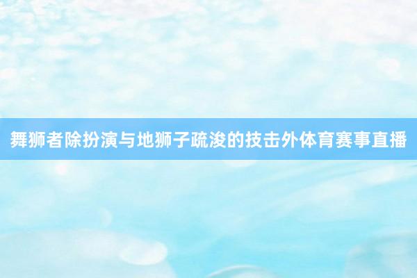 舞狮者除扮演与地狮子疏浚的技击外体育赛事直播
