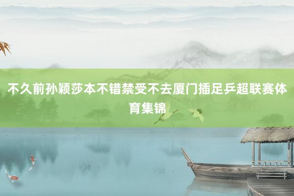 不久前孙颖莎本不错禁受不去厦门插足乒超联赛体育集锦